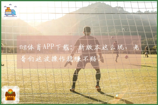 ng体育APP下载：新版本这么玩，老哥们这波操作稳赚不赔！