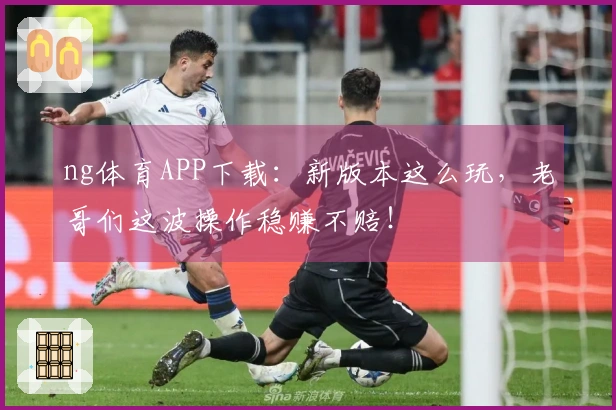 ng体育APP下载：新版本这么玩，老哥们这波操作稳赚不赔！